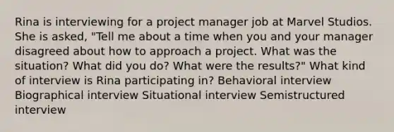 Rina is interviewing for a project manager job at Marvel Studios. She is asked, "Tell me about a time when you and your manager disagreed about how to approach a project. What was the situation? What did you do? What were the results?" What kind of interview is Rina participating in? Behavioral interview Biographical interview Situational interview Semistructured interview