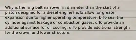 Why is the ring belt narrower in diameter than the skirt of a piston designed for a diesel engine? a.To allow for greater expansion due to higher operating temperature. b.To seal the cylinder against leakage of combustion gases. c.To provide an additional surface for oil cooling. d.To provide additional strength for the crown and lower structure.