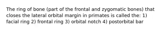 The ring of bone (part of the frontal and zygomatic bones) that closes the lateral orbital margin in primates is called the: 1) facial ring 2) frontal ring 3) orbital notch 4) postorbital bar