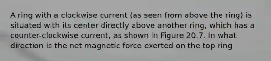 A ring with a clockwise current (as seen from above the ring) is situated with its center directly above another ring, which has a counter-clockwise current, as shown in Figure 20.7. In what direction is the net magnetic force exerted on the top ring