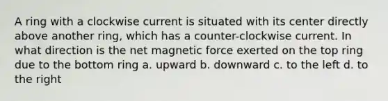 A ring with a clockwise current is situated with its center directly above another ring, which has a counter-clockwise current. In what direction is the net magnetic force exerted on the top ring due to the bottom ring a. upward b. downward c. to the left d. to the right