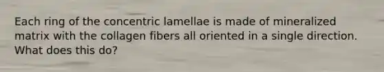 Each ring of the concentric lamellae is made of mineralized matrix with the collagen fibers all oriented in a single direction. What does this do?