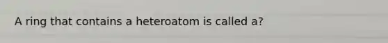 A ring that contains a heteroatom is called a?