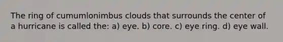 The ring of cumumlonimbus clouds that surrounds the center of a hurricane is called the: a) eye. b) core. c) eye ring. d) eye wall.