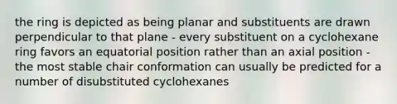 the ring is depicted as being planar and substituents are drawn perpendicular to that plane - every substituent on a cyclohexane ring favors an equatorial position rather than an axial position - the most stable chair conformation can usually be predicted for a number of disubstituted cyclohexanes