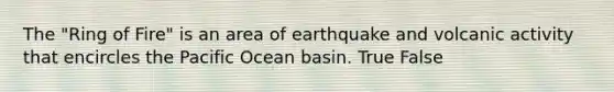 The "Ring of Fire" is an area of earthquake and volcanic activity that encircles the Pacific Ocean basin. True False