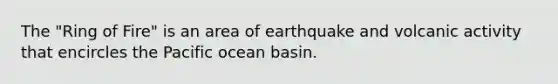 The "Ring of Fire" is an area of earthquake and volcanic activity that encircles the Pacific ocean basin.