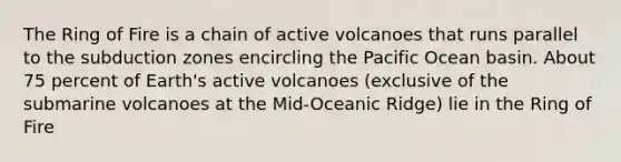 The Ring of Fire is a chain of active volcanoes that runs parallel to the subduction zones encircling the Pacific Ocean basin. About 75 percent of Earth's active volcanoes (exclusive of the submarine volcanoes at the Mid-Oceanic Ridge) lie in the Ring of Fire