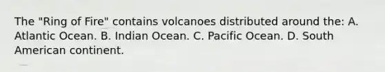 The "Ring of Fire" contains volcanoes distributed around the: A. Atlantic Ocean. B. Indian Ocean. C. Pacific Ocean. D. South American continent.