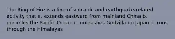 The Ring of Fire is a line of volcanic and earthquake-related activity that a. extends eastward from mainland China b. encircles the Pacific Ocean c. unleashes Godzilla on Japan d. runs through the Himalayas