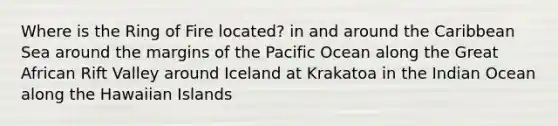 Where is the Ring of Fire located? in and around the Caribbean Sea around the margins of the Pacific Ocean along the Great African Rift Valley around Iceland at Krakatoa in the Indian Ocean along the Hawaiian Islands