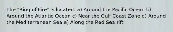 The "Ring of Fire" is located: a) Around the Pacific Ocean b) Around the Atlantic Ocean c) Near the Gulf Coast Zone d) Around the Mediterranean Sea e) Along the Red Sea rift