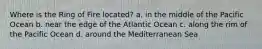 Where is the Ring of Fire located? a. in the middle of the Pacific Ocean b. near the edge of the Atlantic Ocean c. along the rim of the Pacific Ocean d. around the Mediterranean Sea