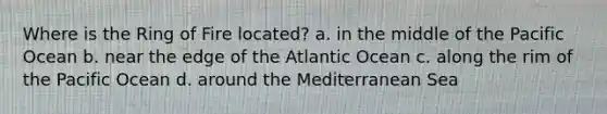 Where is the Ring of Fire located? a. in the middle of the Pacific Ocean b. near the edge of the Atlantic Ocean c. along the rim of the Pacific Ocean d. around the Mediterranean Sea