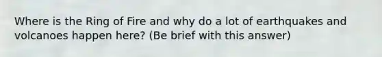 Where is the Ring of Fire and why do a lot of earthquakes and volcanoes happen here? (Be brief with this answer)