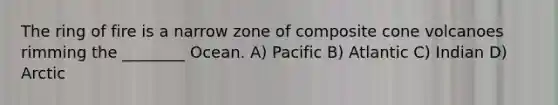 The ring of fire is a narrow zone of composite cone volcanoes rimming the ________ Ocean. A) Pacific B) Atlantic C) Indian D) Arctic