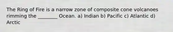 The Ring of Fire is a narrow zone of composite cone volcanoes rimming the ________ Ocean. a) Indian b) Pacific c) Atlantic d) Arctic