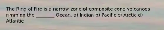 The Ring of Fire is a narrow zone of composite cone volcanoes rimming the ________ Ocean. a) Indian b) Pacific c) Arctic d) Atlantic