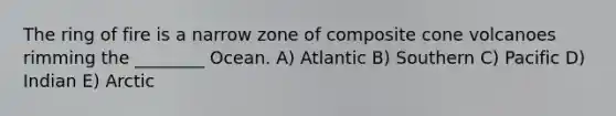 The ring of fire is a narrow zone of composite cone volcanoes rimming the ________ Ocean. A) Atlantic B) Southern C) Pacific D) Indian E) Arctic