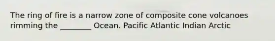 The ring of fire is a narrow zone of composite cone volcanoes rimming the ________ Ocean. Pacific Atlantic Indian Arctic