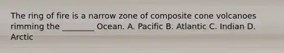 The ring of fire is a narrow zone of composite cone volcanoes rimming the ________ Ocean. A. Pacific B. Atlantic C. Indian D. Arctic