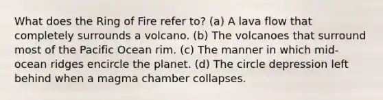 What does the Ring of Fire refer to? (a) A lava flow that completely surrounds a volcano. (b) The volcanoes that surround most of the Pacific Ocean rim. (c) The manner in which mid-ocean ridges encircle the planet. (d) The circle depression left behind when a magma chamber collapses.