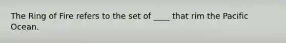 The Ring of Fire refers to the set of ____ that rim the Pacific Ocean.