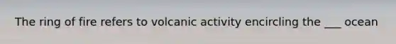 The ring of fire refers to volcanic activity encircling the ___ ocean