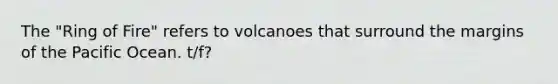 The "Ring of Fire" refers to volcanoes that surround the margins of the Pacific Ocean. t/f?