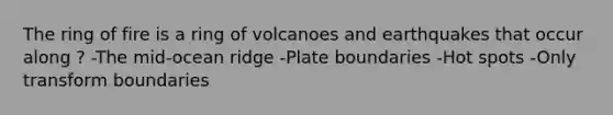 The ring of fire is a ring of volcanoes and earthquakes that occur along ? -The mid-ocean ridge -Plate boundaries -Hot spots -Only transform boundaries