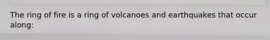 The ring of fire is a ring of volcanoes and earthquakes that occur along: