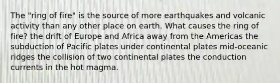 The "ring of fire" is the source of more earthquakes and volcanic activity than any other place on earth. What causes the ring of fire? the drift of Europe and Africa away from the Americas the subduction of Pacific plates under continental plates mid-oceanic ridges the collision of two continental plates the conduction currents in the hot magma.