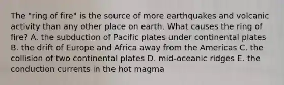 The "ring of fire" is the source of more earthquakes and volcanic activity than any other place on earth. What causes the ring of fire? A. the subduction of Pacific plates under continental plates B. the drift of Europe and Africa away from the Americas C. the collision of two continental plates D. mid-oceanic ridges E. the conduction currents in the hot magma