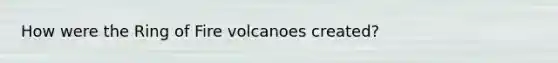 How were the Ring of Fire volcanoes created?