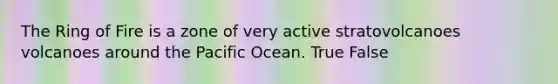 The Ring of Fire is a zone of very active stratovolcanoes volcanoes around the Pacific Ocean. True False