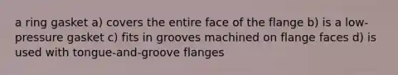 a ring gasket a) covers the entire face of the flange b) is a low-pressure gasket c) fits in grooves machined on flange faces d) is used with tongue-and-groove flanges