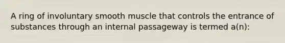 A ring of involuntary smooth muscle that controls the entrance of substances through an internal passageway is termed a(n):