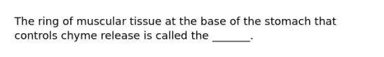The ring of muscular tissue at the base of the stomach that controls chyme release is called the _______.