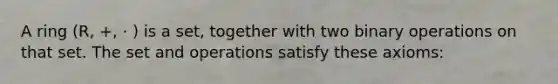 A ring (R, +, · ) is a set, together with two binary operations on that set. The set and operations satisfy these axioms: