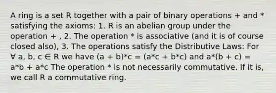 A ring is a set R together with a pair of binary operations + and * satisfying the axioms: 1. R is an abelian group under the operation + , 2. The operation * is associative (and it is of course closed also), 3. The operations satisfy the Distributive Laws: For ∀ a, b, c ∈ R we have (a + b)*c = (a*c + b*c) and a*(b + c) = a*b + a*c The operation * is not necessarily commutative. If it is, we call R a commutative ring.