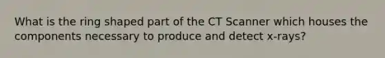 What is the ring shaped part of the CT Scanner which houses the components necessary to produce and detect x-rays?