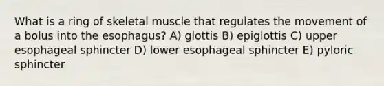 What is a ring of skeletal muscle that regulates the movement of a bolus into the esophagus? A) glottis B) epiglottis C) upper esophageal sphincter D) lower esophageal sphincter E) pyloric sphincter