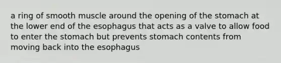 a ring of smooth muscle around the opening of the stomach at the lower end of the esophagus that acts as a valve to allow food to enter the stomach but prevents stomach contents from moving back into the esophagus