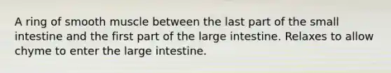 A ring of smooth muscle between the last part of the small intestine and the first part of the large intestine. Relaxes to allow chyme to enter the large intestine.