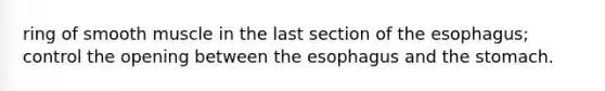 ring of smooth muscle in the last section of the esophagus; control the opening between the esophagus and the stomach.
