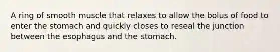 A ring of smooth muscle that relaxes to allow the bolus of food to enter the stomach and quickly closes to reseal the junction between the esophagus and the stomach.