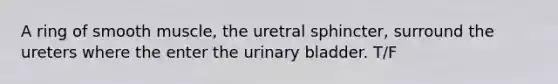 A ring of smooth muscle, the uretral sphincter, surround the ureters where the enter the urinary bladder. T/F