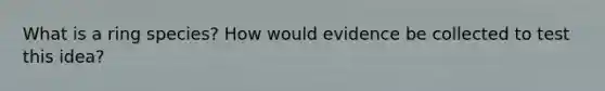 What is a ring species? How would evidence be collected to test this idea?