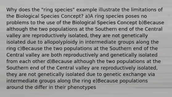 Why does the "ring species" example illustrate the limitations of the Biological Species Concept? a)A ring species poses no problems to the use of the Biological Species Concept b)Because although the two populations at the Southern end of the Central valley are reproductively isolated, they are not genetically isolated due to allopolyploidy in intermediate groups along the ring c)Because the two populations at the Southern end of the Central valley are both reproductively and genetically isolated from each other d)Because although the two populations at the Southern end of the Central valley are reproductively isolated, they are not genetically isolated due to genetic exchange via intermediate groups along the ring e)Because populations around the differ in their phenotypes