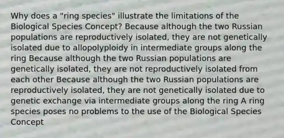 Why does a "ring species" illustrate the limitations of the Biological Species Concept? Because although the two Russian populations are reproductively isolated, they are not genetically isolated due to allopolyploidy in intermediate groups along the ring Because although the two Russian populations are genetically isolated, they are not reproductively isolated from each other Because although the two Russian populations are reproductively isolated, they are not genetically isolated due to genetic exchange via intermediate groups along the ring A ring species poses no problems to the use of the Biological Species Concept